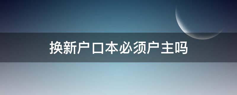 换新户口本必须户主吗（户口本换新一定要户主吗）