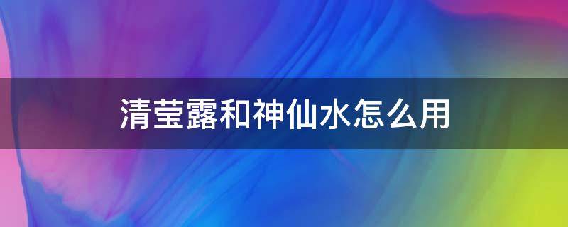 清莹露和神仙水怎么用（清莹露跟神仙水怎么用）