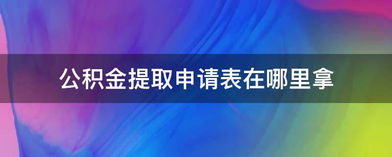 公积金提取申请表在哪里拿 公积金提取审批表去哪里弄