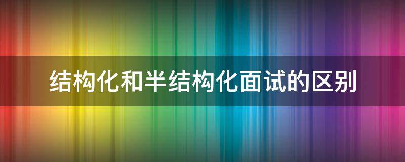 结构化和半结构化面试的区别 结构化面试和半结构化面试是什么