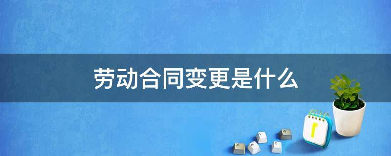 劳动合同变更是什么 什么是劳动合同的变更及可变更的内容