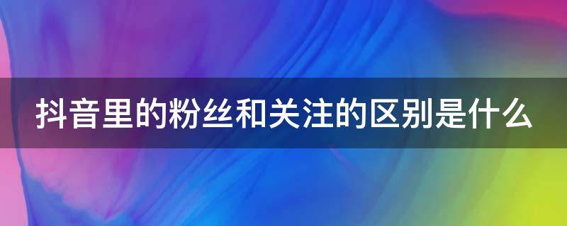 抖音里的粉絲和關注的區(qū)別是什么 抖音粉絲跟關注什么區(qū)別