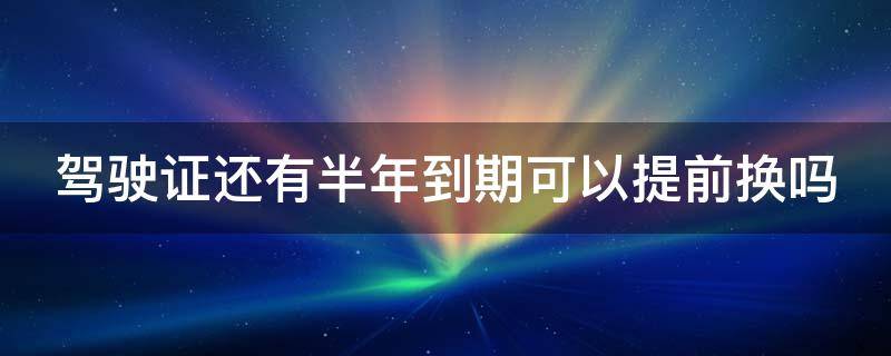 驾驶证还有半年到期可以提前换吗 驾驶证还有半年可以换证吗