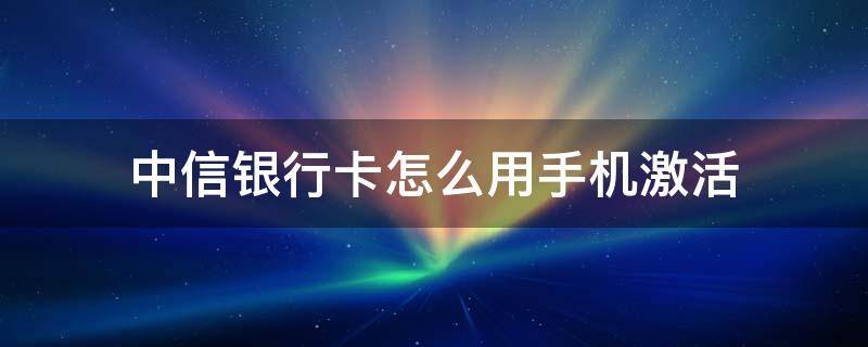 中信银行卡怎么用手机激活 中信银行的银行卡怎么激活