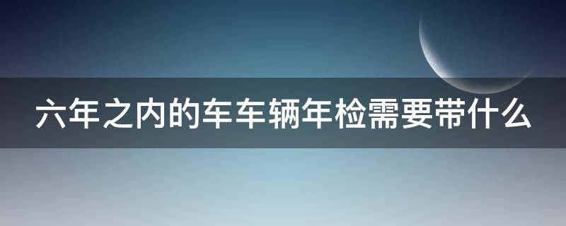 六年之内的车车辆年检需要带什么 六年之内的车车辆年检需要带什么资料