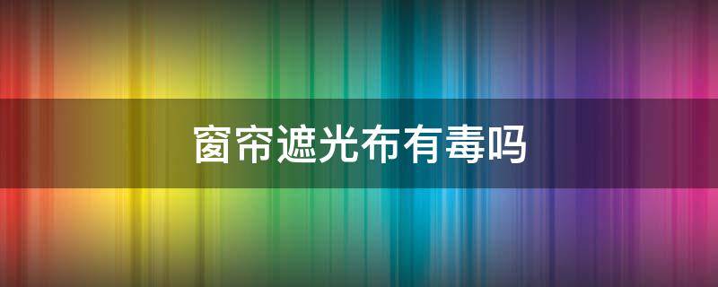 窗帘遮光布有毒吗（遮阳窗帘有毒吗）