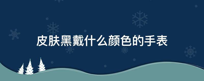 皮膚黑戴什么顏色的手表（皮膚黑戴什么顏色的手表好看男）