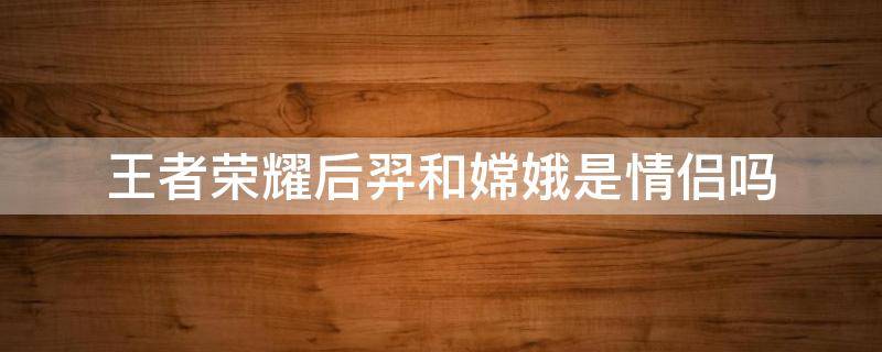 王者荣耀后羿和嫦娥是情侣吗 王者荣耀里嫦娥和后羿是不是情侣