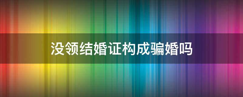 沒領(lǐng)結(jié)婚證構(gòu)成騙婚嗎 沒有領(lǐng)證算騙婚嗎