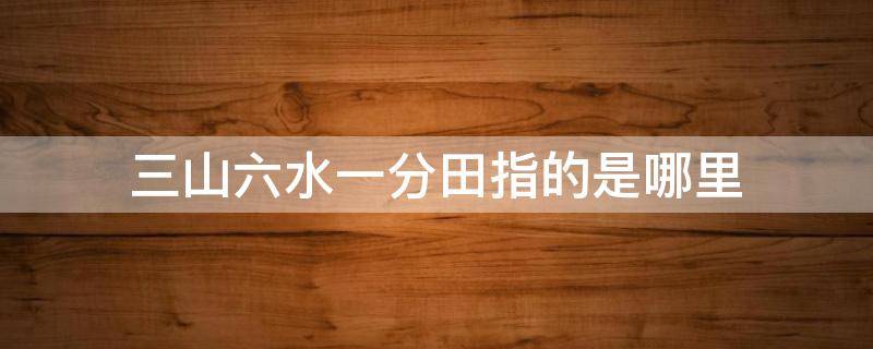 三山六水一分田指的是哪里 三山六水一分田的由來(lái)