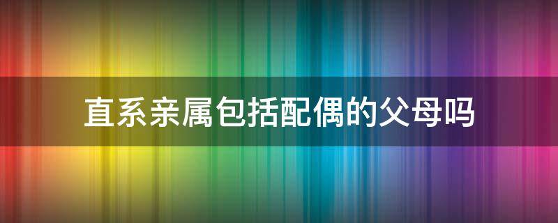 直系亲属包括配偶的父母吗 直系亲属是否包括配偶父母