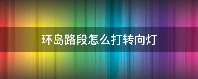 环岛路段怎么打转向灯（环岛路段应该怎样使用转向灯）