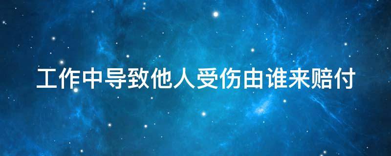 工作中導(dǎo)致他人受傷由誰來賠付 工作中導(dǎo)致別人工傷怎么辦