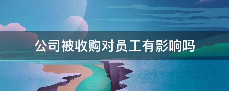 公司被收购对员工有影响吗 公司被收购对员工是好是坏