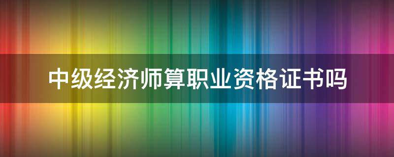 中级经济师算职业资格证书吗 中级经济师资格证有什么用