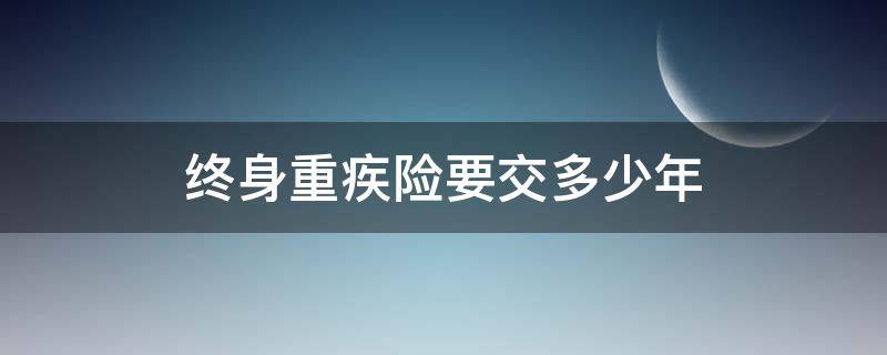 终身重疾险要交多少年（重大疾病险交多少年保终身嘛?）