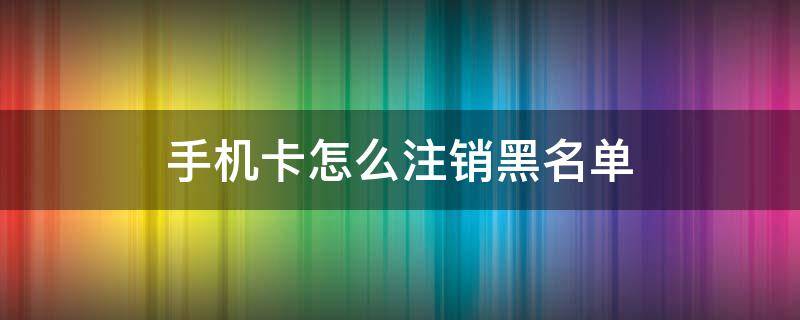 手机卡怎么注销黑名单（手机卡忘了注销进入黑名单）