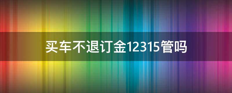 買車不退訂金12315管嗎 買車退訂金打12315有用嗎