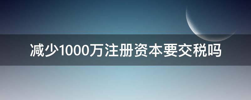 減少1000萬注冊(cè)資本要交稅嗎（注冊(cè)資本1000萬是一般納稅人嗎?）