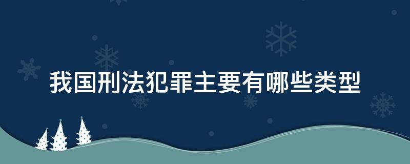 我国刑法犯罪主要有哪些类型（我国刑法的主要种类）