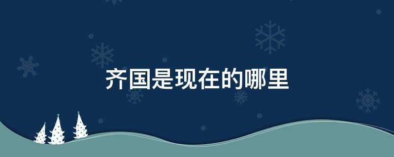 齊國是現(xiàn)在的哪里 戰(zhàn)國時期的齊國是現(xiàn)在的哪里