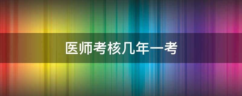 医师考核几年一考（医师定期考核几年一考）