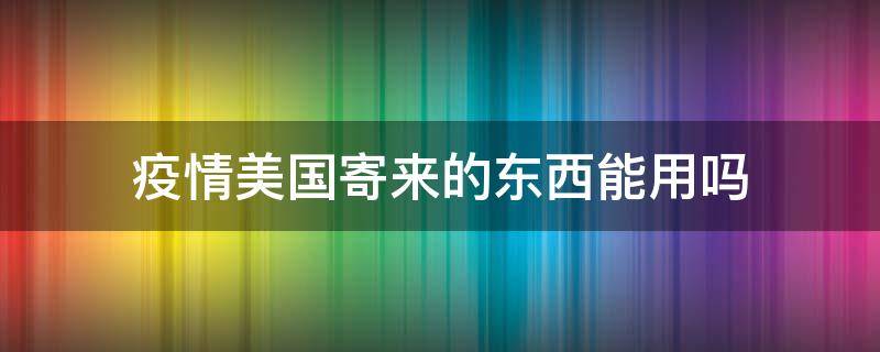 疫情美国寄来的东西能用吗（疫情从美国寄回来的东西会不会有病毒）