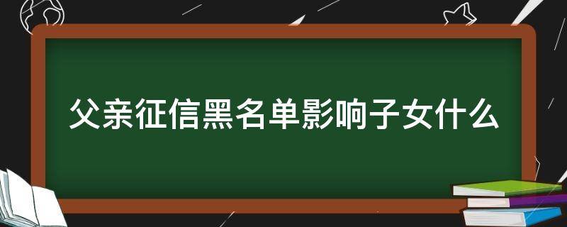 父亲征信黑名单影响子女什么（父亲征信黑名单对儿子征信有影响吗）