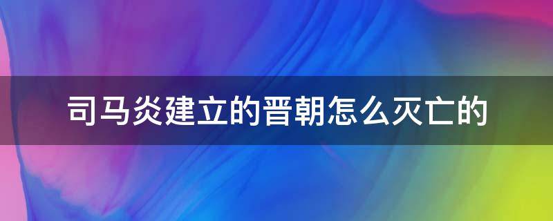 司马炎建立的晋朝怎么灭亡的（司马炎建立晋朝多少年）