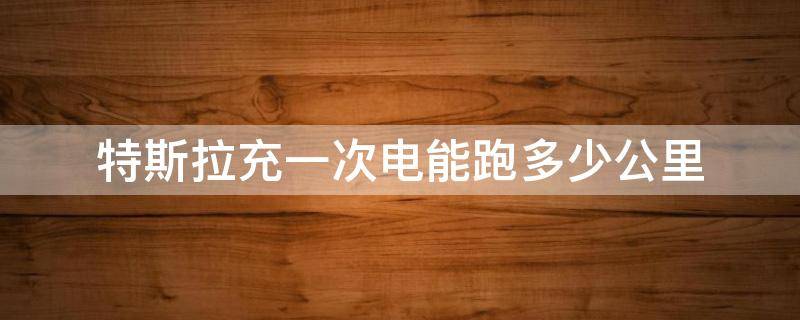 特斯拉充一次電能跑多少公里 特斯拉充一次電能跑多少公里?