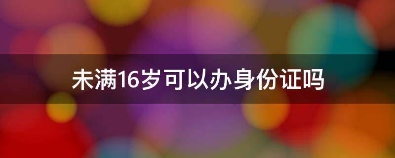 未满16岁可以办身份证吗（学生未满16岁可以办身份证吗）