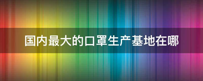 国内最大的口罩生产基地在哪（全国最大口罩生产厂在哪里）