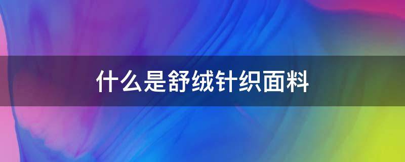 什么是舒绒针织面料（舒棉绒是什么面料）