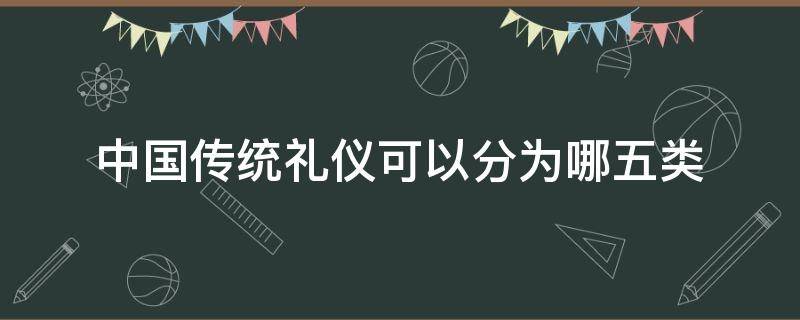 中国传统礼仪可以分为哪五类（中国古代礼仪可以分为哪两类?）