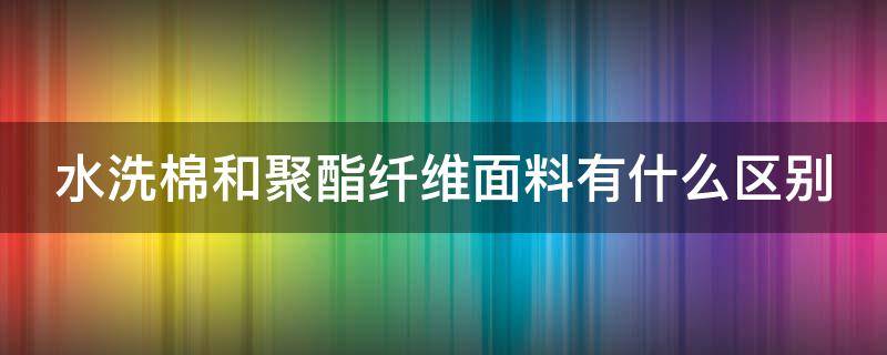 水洗棉和聚酯纤维面料有什么区别 水洗棉和聚酯纤维面料有什么区别呢