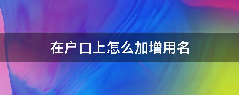 在户口上怎么加增用名 户口本上加名字怎么加