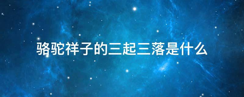 骆驼祥子的三起三落是什么 骆驼祥子的三起三落是什么?用简洁的语言概括