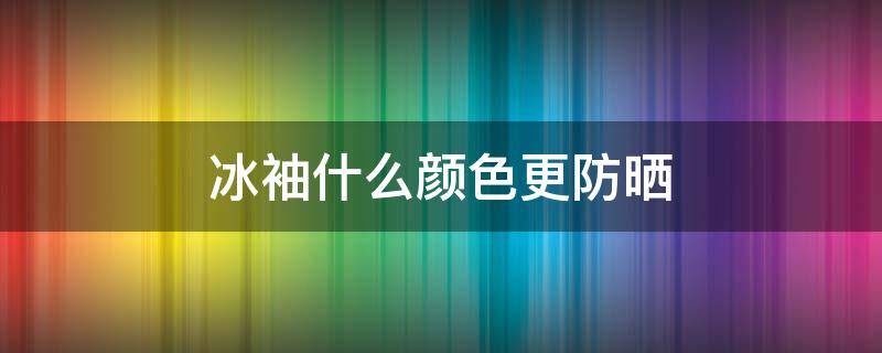 冰袖什么颜色更防晒（冰袖什么颜色最防晒又凉快）