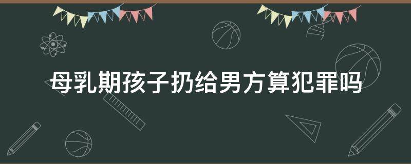 母乳期孩子扔給男方算犯罪嗎（女方扔下哺乳期孩子違法嗎）