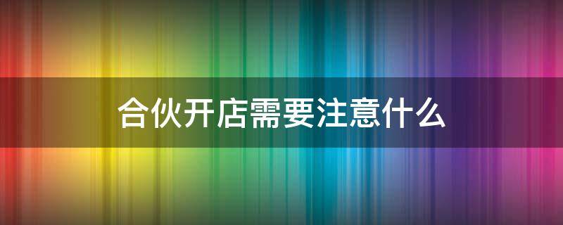 合伙開店需要注意什么 合伙開店需要注意什么手續(xù)