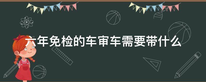 六年免检的车审车需要带什么 六年免检车需要审车吗