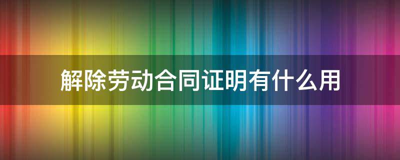 解除劳动合同证明有什么用 解除劳动合同有证明吗