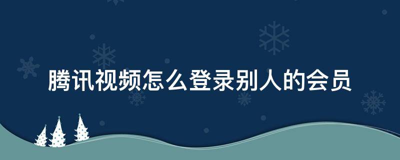 腾讯视频怎么登录别人的会员（腾讯视频怎么扫码登录）