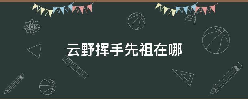 云野挥手先祖在哪 云野先祖位置