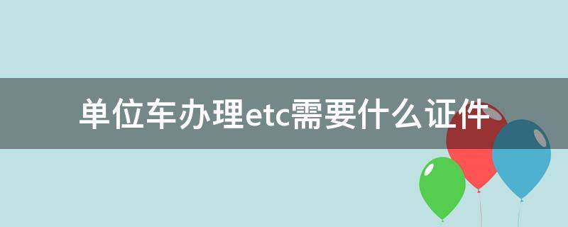 單位車辦理etc需要什么證件（單位車辦理etc需要什么資料）