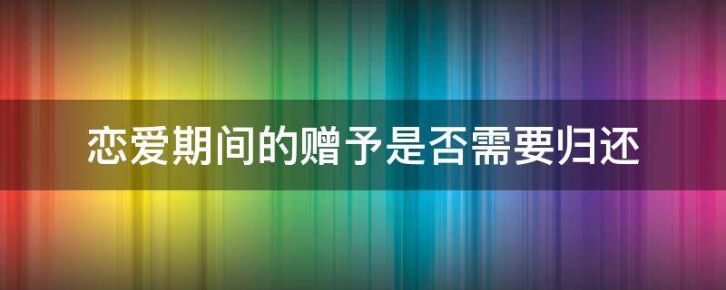 恋爱期间的赠予是否需要归还 恋爱期间的赠与与返还法律规定