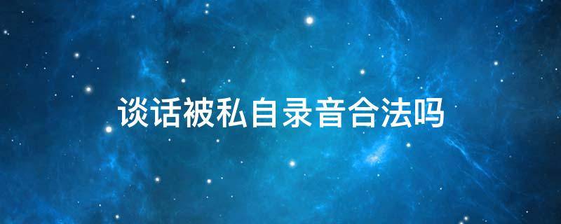 談話被私自錄音合法嗎 私人談話被對方錄音犯法嗎