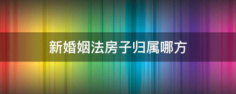 新婚姻法房子归属哪方 新婚姻法婚前房子归属问题