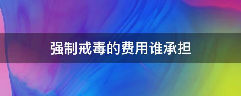 强制戒毒的费用谁承担（被强制戒毒需要收费吗?）