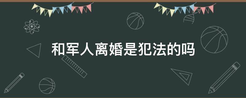 和军人离婚是犯法的吗 和军人离婚是犯法的吗女生